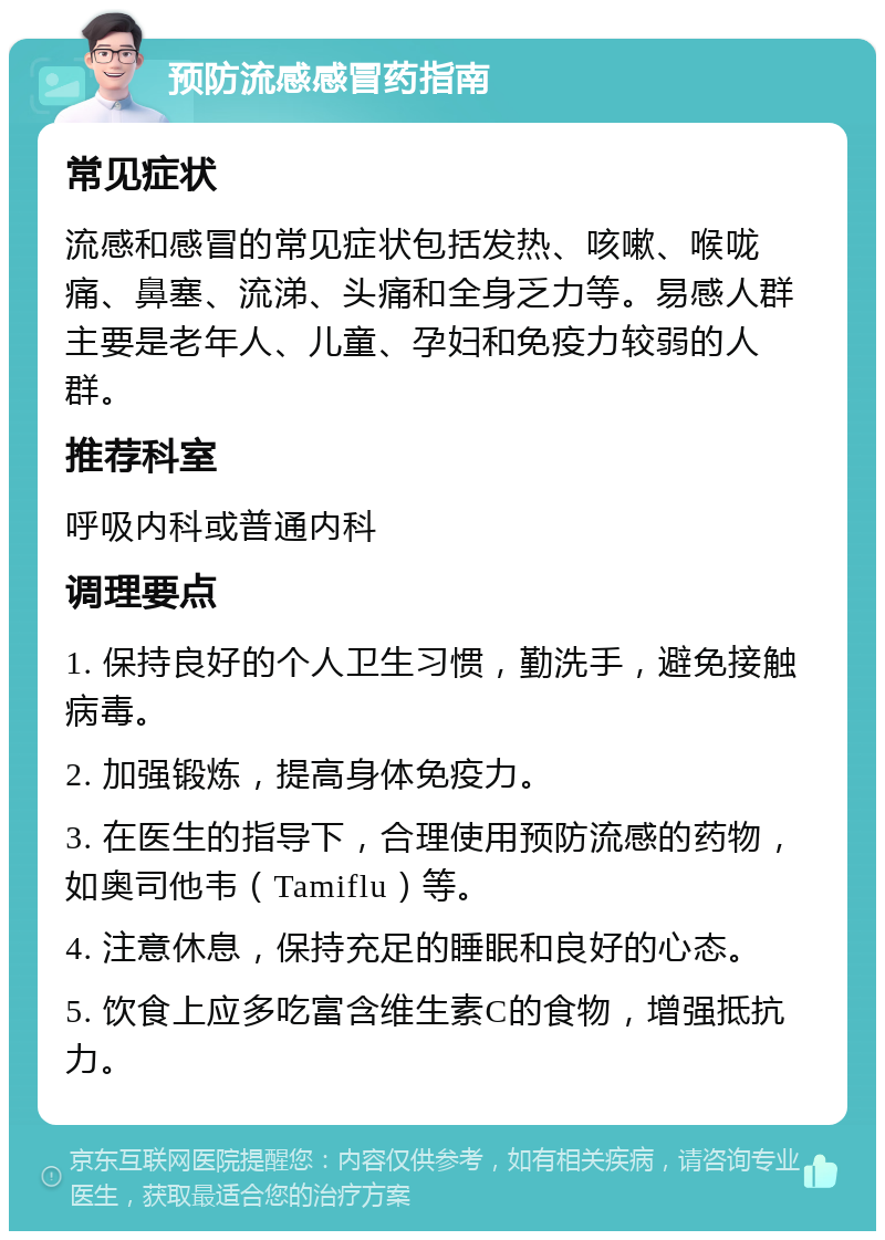 预防流感感冒药指南 常见症状 流感和感冒的常见症状包括发热、咳嗽、喉咙痛、鼻塞、流涕、头痛和全身乏力等。易感人群主要是老年人、儿童、孕妇和免疫力较弱的人群。 推荐科室 呼吸内科或普通内科 调理要点 1. 保持良好的个人卫生习惯，勤洗手，避免接触病毒。 2. 加强锻炼，提高身体免疫力。 3. 在医生的指导下，合理使用预防流感的药物，如奥司他韦（Tamiflu）等。 4. 注意休息，保持充足的睡眠和良好的心态。 5. 饮食上应多吃富含维生素C的食物，增强抵抗力。