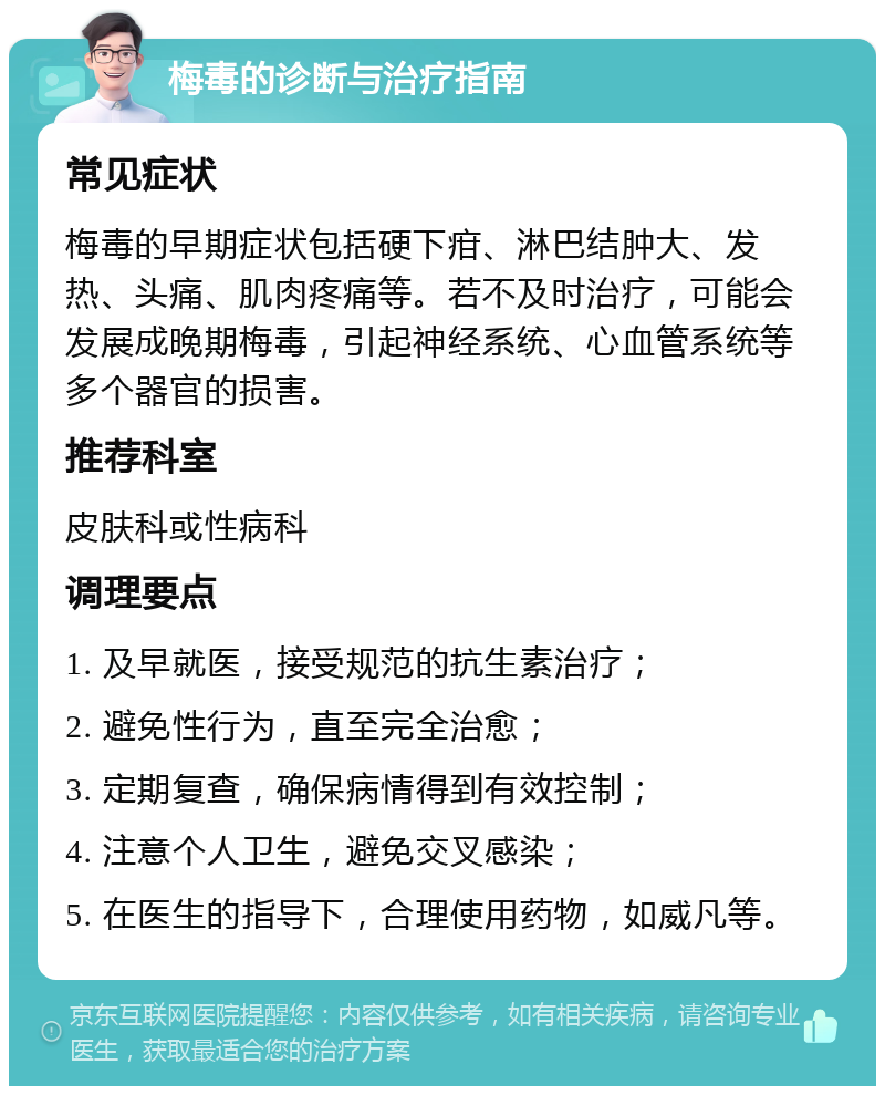 梅毒的诊断与治疗指南 常见症状 梅毒的早期症状包括硬下疳、淋巴结肿大、发热、头痛、肌肉疼痛等。若不及时治疗，可能会发展成晚期梅毒，引起神经系统、心血管系统等多个器官的损害。 推荐科室 皮肤科或性病科 调理要点 1. 及早就医，接受规范的抗生素治疗； 2. 避免性行为，直至完全治愈； 3. 定期复查，确保病情得到有效控制； 4. 注意个人卫生，避免交叉感染； 5. 在医生的指导下，合理使用药物，如威凡等。