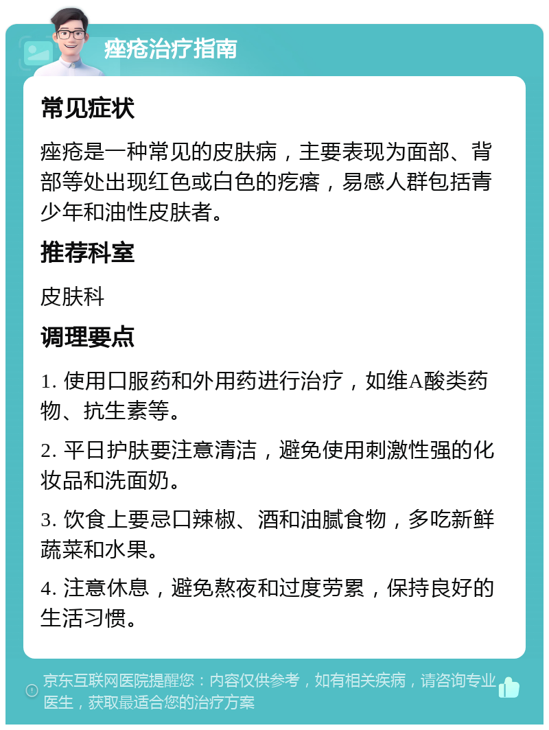 痤疮治疗指南 常见症状 痤疮是一种常见的皮肤病，主要表现为面部、背部等处出现红色或白色的疙瘩，易感人群包括青少年和油性皮肤者。 推荐科室 皮肤科 调理要点 1. 使用口服药和外用药进行治疗，如维A酸类药物、抗生素等。 2. 平日护肤要注意清洁，避免使用刺激性强的化妆品和洗面奶。 3. 饮食上要忌口辣椒、酒和油腻食物，多吃新鲜蔬菜和水果。 4. 注意休息，避免熬夜和过度劳累，保持良好的生活习惯。