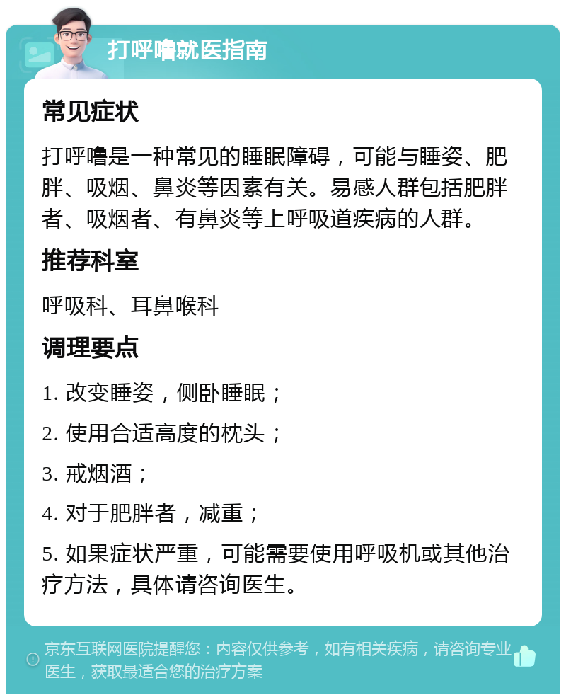 打呼噜就医指南 常见症状 打呼噜是一种常见的睡眠障碍，可能与睡姿、肥胖、吸烟、鼻炎等因素有关。易感人群包括肥胖者、吸烟者、有鼻炎等上呼吸道疾病的人群。 推荐科室 呼吸科、耳鼻喉科 调理要点 1. 改变睡姿，侧卧睡眠； 2. 使用合适高度的枕头； 3. 戒烟酒； 4. 对于肥胖者，减重； 5. 如果症状严重，可能需要使用呼吸机或其他治疗方法，具体请咨询医生。