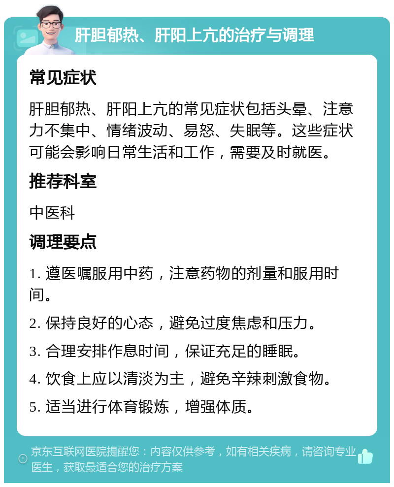 肝胆郁热、肝阳上亢的治疗与调理 常见症状 肝胆郁热、肝阳上亢的常见症状包括头晕、注意力不集中、情绪波动、易怒、失眠等。这些症状可能会影响日常生活和工作，需要及时就医。 推荐科室 中医科 调理要点 1. 遵医嘱服用中药，注意药物的剂量和服用时间。 2. 保持良好的心态，避免过度焦虑和压力。 3. 合理安排作息时间，保证充足的睡眠。 4. 饮食上应以清淡为主，避免辛辣刺激食物。 5. 适当进行体育锻炼，增强体质。