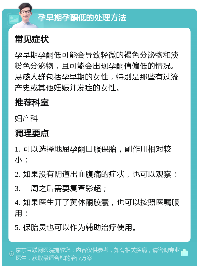 孕早期孕酮低的处理方法 常见症状 孕早期孕酮低可能会导致轻微的褐色分泌物和淡粉色分泌物，且可能会出现孕酮值偏低的情况。易感人群包括孕早期的女性，特别是那些有过流产史或其他妊娠并发症的女性。 推荐科室 妇产科 调理要点 1. 可以选择地屈孕酮口服保胎，副作用相对较小； 2. 如果没有阴道出血腹痛的症状，也可以观察； 3. 一周之后需要复查彩超； 4. 如果医生开了黄体酮胶囊，也可以按照医嘱服用； 5. 保胎灵也可以作为辅助治疗使用。