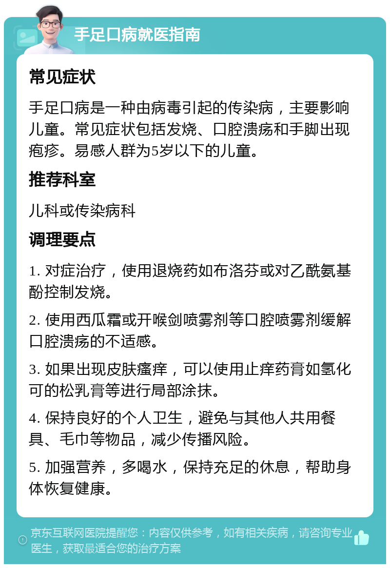 手足口病就医指南 常见症状 手足口病是一种由病毒引起的传染病，主要影响儿童。常见症状包括发烧、口腔溃疡和手脚出现疱疹。易感人群为5岁以下的儿童。 推荐科室 儿科或传染病科 调理要点 1. 对症治疗，使用退烧药如布洛芬或对乙酰氨基酚控制发烧。 2. 使用西瓜霜或开喉剑喷雾剂等口腔喷雾剂缓解口腔溃疡的不适感。 3. 如果出现皮肤瘙痒，可以使用止痒药膏如氢化可的松乳膏等进行局部涂抹。 4. 保持良好的个人卫生，避免与其他人共用餐具、毛巾等物品，减少传播风险。 5. 加强营养，多喝水，保持充足的休息，帮助身体恢复健康。