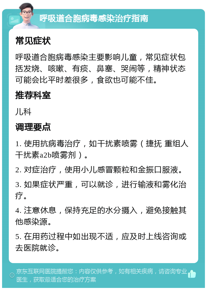 呼吸道合胞病毒感染治疗指南 常见症状 呼吸道合胞病毒感染主要影响儿童，常见症状包括发烧、咳嗽、有痰、鼻塞、哭闹等，精神状态可能会比平时差很多，食欲也可能不佳。 推荐科室 儿科 调理要点 1. 使用抗病毒治疗，如干扰素喷雾（捷抚 重组人干扰素a2b喷雾剂）。 2. 对症治疗，使用小儿感冒颗粒和金振口服液。 3. 如果症状严重，可以就诊，进行输液和雾化治疗。 4. 注意休息，保持充足的水分摄入，避免接触其他感染源。 5. 在用药过程中如出现不适，应及时上线咨询或去医院就诊。