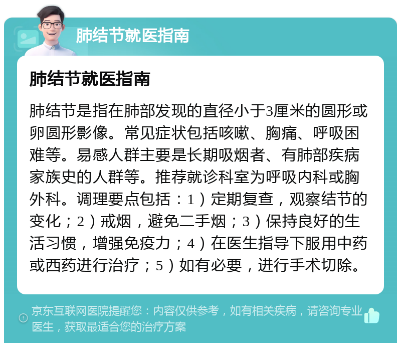 肺结节就医指南 肺结节就医指南 肺结节是指在肺部发现的直径小于3厘米的圆形或卵圆形影像。常见症状包括咳嗽、胸痛、呼吸困难等。易感人群主要是长期吸烟者、有肺部疾病家族史的人群等。推荐就诊科室为呼吸内科或胸外科。调理要点包括：1）定期复查，观察结节的变化；2）戒烟，避免二手烟；3）保持良好的生活习惯，增强免疫力；4）在医生指导下服用中药或西药进行治疗；5）如有必要，进行手术切除。