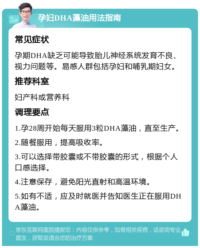 孕妇DHA藻油用法指南 常见症状 孕期DHA缺乏可能导致胎儿神经系统发育不良、视力问题等。易感人群包括孕妇和哺乳期妇女。 推荐科室 妇产科或营养科 调理要点 1.孕28周开始每天服用3粒DHA藻油，直至生产。 2.随餐服用，提高吸收率。 3.可以选择带胶囊或不带胶囊的形式，根据个人口感选择。 4.注意保存，避免阳光直射和高温环境。 5.如有不适，应及时就医并告知医生正在服用DHA藻油。