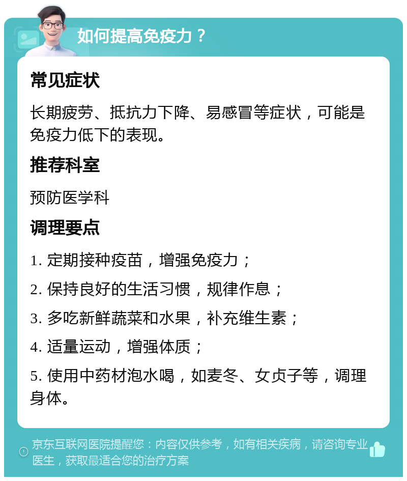 如何提高免疫力？ 常见症状 长期疲劳、抵抗力下降、易感冒等症状，可能是免疫力低下的表现。 推荐科室 预防医学科 调理要点 1. 定期接种疫苗，增强免疫力； 2. 保持良好的生活习惯，规律作息； 3. 多吃新鲜蔬菜和水果，补充维生素； 4. 适量运动，增强体质； 5. 使用中药材泡水喝，如麦冬、女贞子等，调理身体。