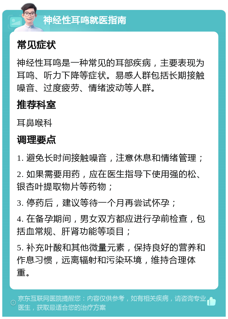 神经性耳鸣就医指南 常见症状 神经性耳鸣是一种常见的耳部疾病，主要表现为耳鸣、听力下降等症状。易感人群包括长期接触噪音、过度疲劳、情绪波动等人群。 推荐科室 耳鼻喉科 调理要点 1. 避免长时间接触噪音，注意休息和情绪管理； 2. 如果需要用药，应在医生指导下使用强的松、银杏叶提取物片等药物； 3. 停药后，建议等待一个月再尝试怀孕； 4. 在备孕期间，男女双方都应进行孕前检查，包括血常规、肝肾功能等项目； 5. 补充叶酸和其他微量元素，保持良好的营养和作息习惯，远离辐射和污染环境，维持合理体重。