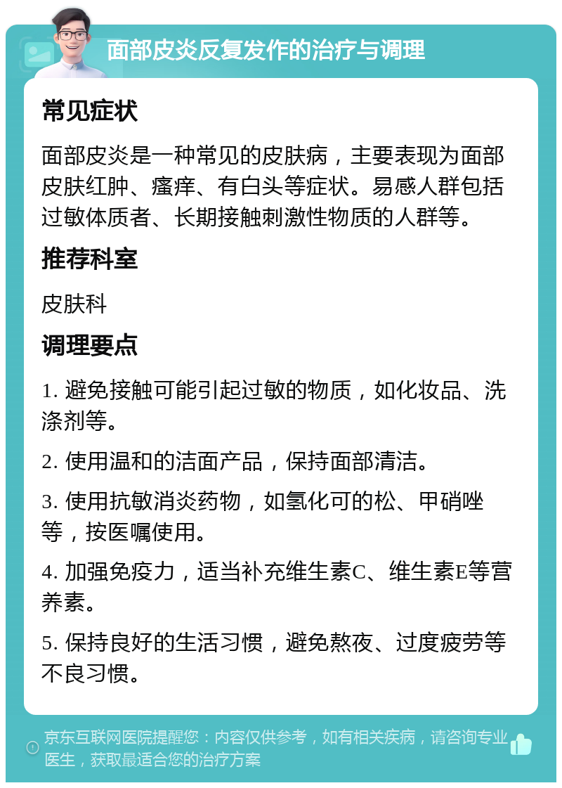 面部皮炎反复发作的治疗与调理 常见症状 面部皮炎是一种常见的皮肤病，主要表现为面部皮肤红肿、瘙痒、有白头等症状。易感人群包括过敏体质者、长期接触刺激性物质的人群等。 推荐科室 皮肤科 调理要点 1. 避免接触可能引起过敏的物质，如化妆品、洗涤剂等。 2. 使用温和的洁面产品，保持面部清洁。 3. 使用抗敏消炎药物，如氢化可的松、甲硝唑等，按医嘱使用。 4. 加强免疫力，适当补充维生素C、维生素E等营养素。 5. 保持良好的生活习惯，避免熬夜、过度疲劳等不良习惯。