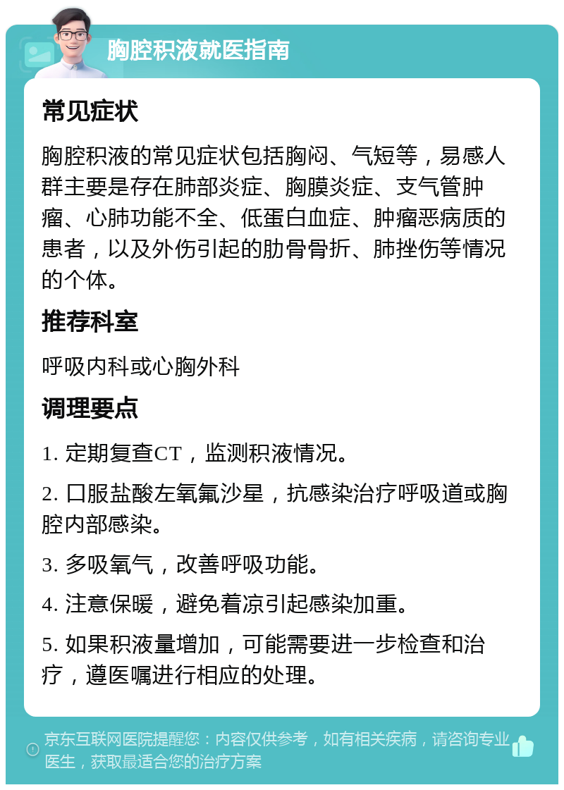 胸腔积液就医指南 常见症状 胸腔积液的常见症状包括胸闷、气短等，易感人群主要是存在肺部炎症、胸膜炎症、支气管肿瘤、心肺功能不全、低蛋白血症、肿瘤恶病质的患者，以及外伤引起的肋骨骨折、肺挫伤等情况的个体。 推荐科室 呼吸内科或心胸外科 调理要点 1. 定期复查CT，监测积液情况。 2. 口服盐酸左氧氟沙星，抗感染治疗呼吸道或胸腔内部感染。 3. 多吸氧气，改善呼吸功能。 4. 注意保暖，避免着凉引起感染加重。 5. 如果积液量增加，可能需要进一步检查和治疗，遵医嘱进行相应的处理。