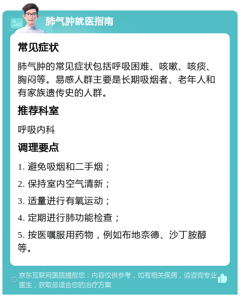 肺气肿就医指南 常见症状 肺气肿的常见症状包括呼吸困难、咳嗽、咳痰、胸闷等。易感人群主要是长期吸烟者、老年人和有家族遗传史的人群。 推荐科室 呼吸内科 调理要点 1. 避免吸烟和二手烟； 2. 保持室内空气清新； 3. 适量进行有氧运动； 4. 定期进行肺功能检查； 5. 按医嘱服用药物，例如布地奈德、沙丁胺醇等。