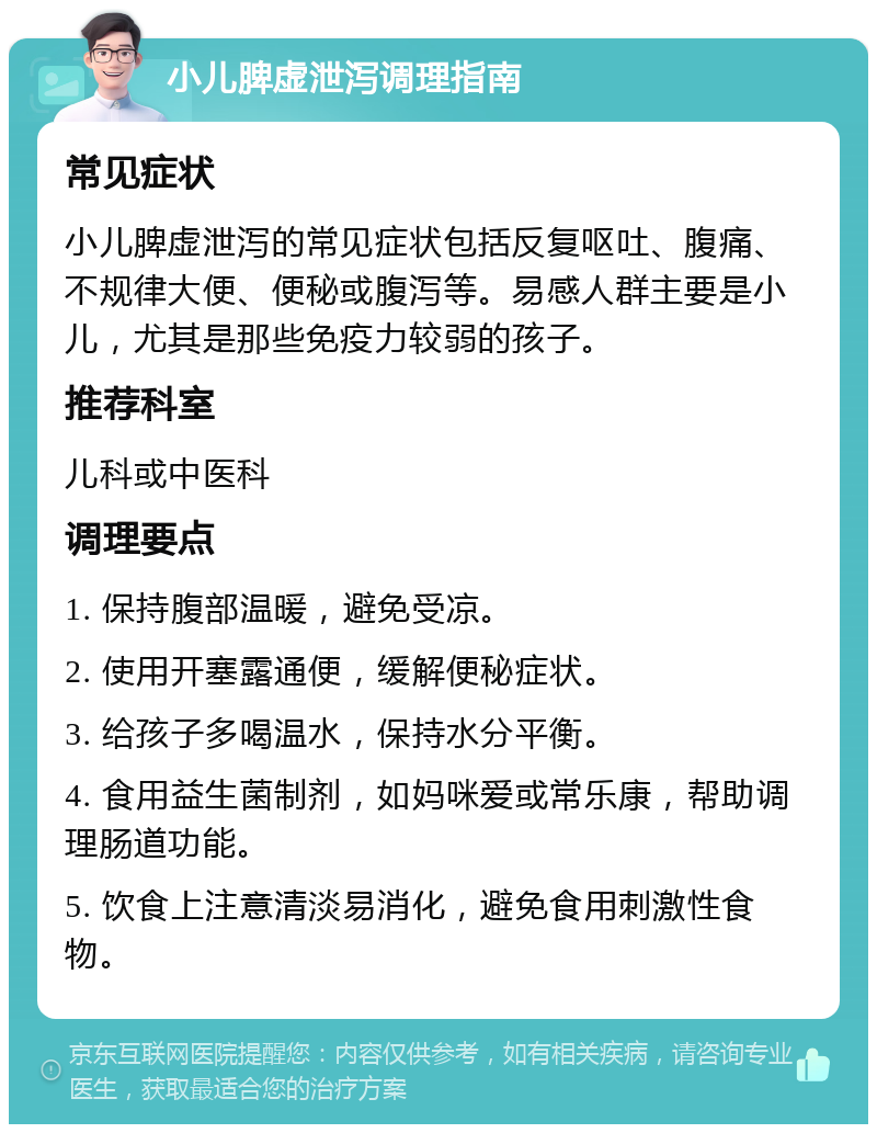 小儿脾虚泄泻调理指南 常见症状 小儿脾虚泄泻的常见症状包括反复呕吐、腹痛、不规律大便、便秘或腹泻等。易感人群主要是小儿，尤其是那些免疫力较弱的孩子。 推荐科室 儿科或中医科 调理要点 1. 保持腹部温暖，避免受凉。 2. 使用开塞露通便，缓解便秘症状。 3. 给孩子多喝温水，保持水分平衡。 4. 食用益生菌制剂，如妈咪爱或常乐康，帮助调理肠道功能。 5. 饮食上注意清淡易消化，避免食用刺激性食物。