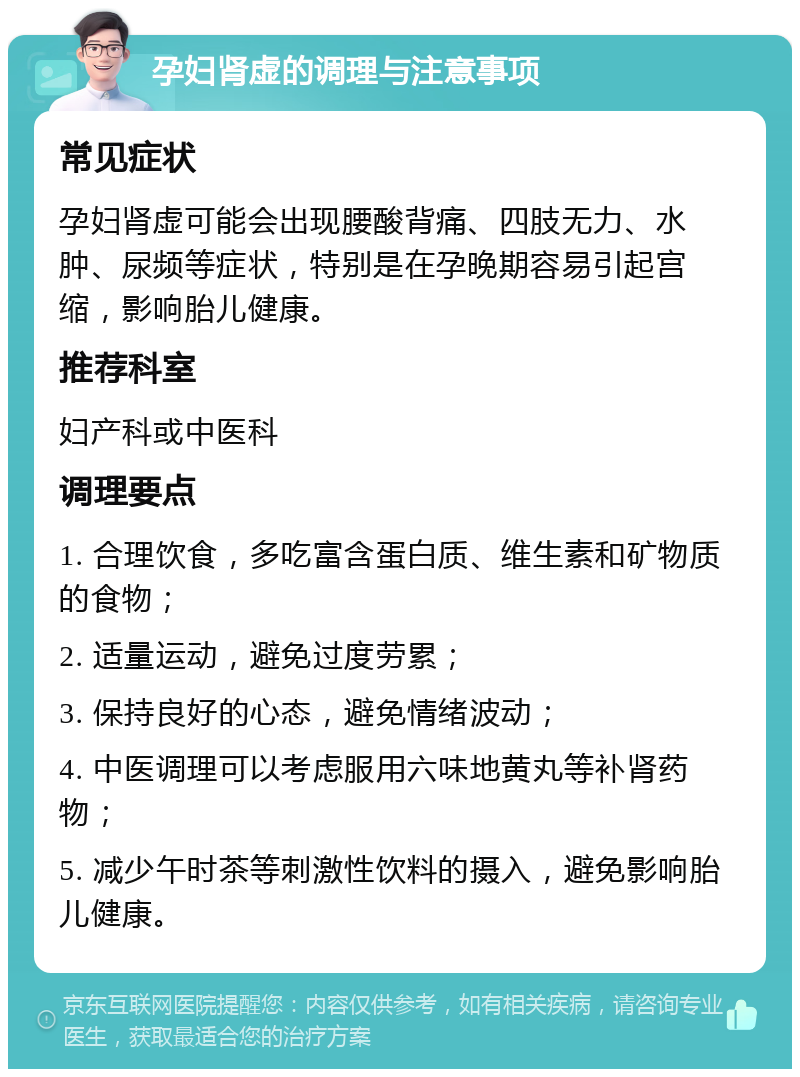 孕妇肾虚的调理与注意事项 常见症状 孕妇肾虚可能会出现腰酸背痛、四肢无力、水肿、尿频等症状，特别是在孕晚期容易引起宫缩，影响胎儿健康。 推荐科室 妇产科或中医科 调理要点 1. 合理饮食，多吃富含蛋白质、维生素和矿物质的食物； 2. 适量运动，避免过度劳累； 3. 保持良好的心态，避免情绪波动； 4. 中医调理可以考虑服用六味地黄丸等补肾药物； 5. 减少午时茶等刺激性饮料的摄入，避免影响胎儿健康。