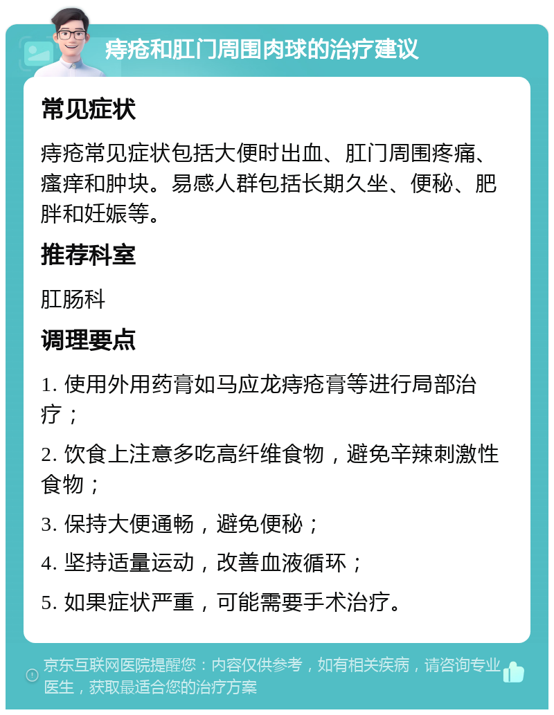 痔疮和肛门周围肉球的治疗建议 常见症状 痔疮常见症状包括大便时出血、肛门周围疼痛、瘙痒和肿块。易感人群包括长期久坐、便秘、肥胖和妊娠等。 推荐科室 肛肠科 调理要点 1. 使用外用药膏如马应龙痔疮膏等进行局部治疗； 2. 饮食上注意多吃高纤维食物，避免辛辣刺激性食物； 3. 保持大便通畅，避免便秘； 4. 坚持适量运动，改善血液循环； 5. 如果症状严重，可能需要手术治疗。