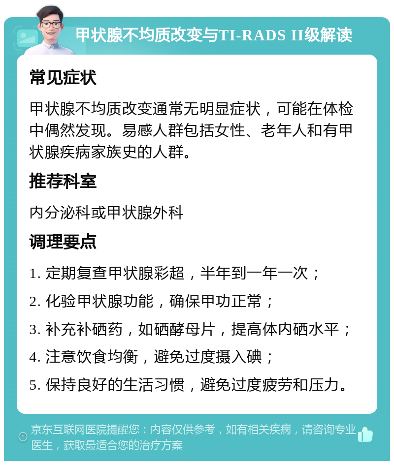 甲状腺不均质改变与TI-RADS II级解读 常见症状 甲状腺不均质改变通常无明显症状，可能在体检中偶然发现。易感人群包括女性、老年人和有甲状腺疾病家族史的人群。 推荐科室 内分泌科或甲状腺外科 调理要点 1. 定期复查甲状腺彩超，半年到一年一次； 2. 化验甲状腺功能，确保甲功正常； 3. 补充补硒药，如硒酵母片，提高体内硒水平； 4. 注意饮食均衡，避免过度摄入碘； 5. 保持良好的生活习惯，避免过度疲劳和压力。