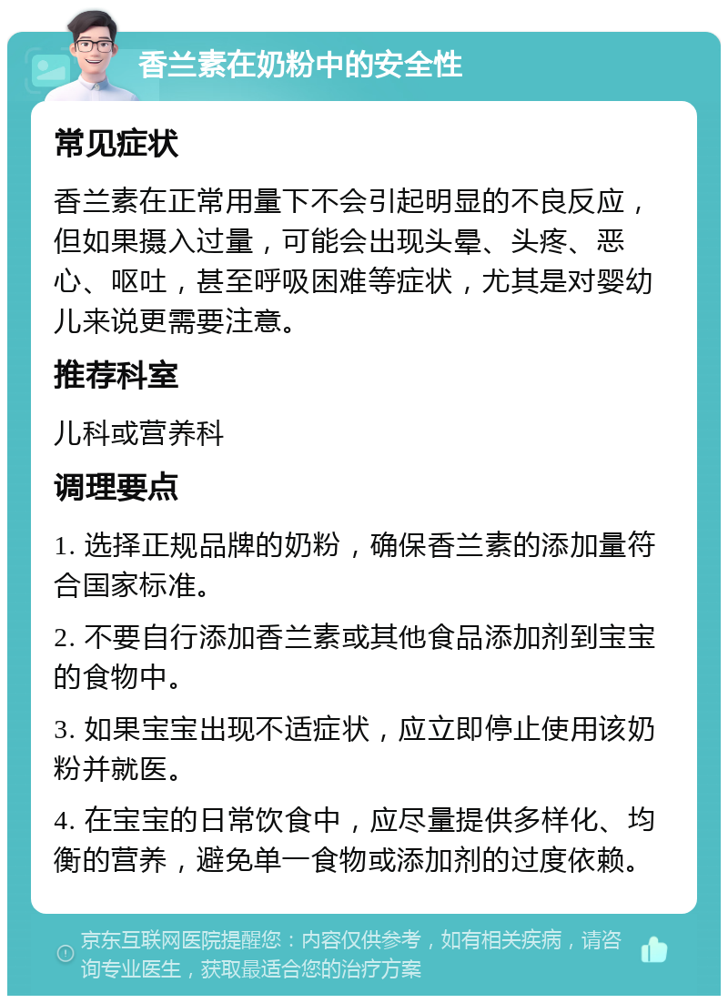 香兰素在奶粉中的安全性 常见症状 香兰素在正常用量下不会引起明显的不良反应，但如果摄入过量，可能会出现头晕、头疼、恶心、呕吐，甚至呼吸困难等症状，尤其是对婴幼儿来说更需要注意。 推荐科室 儿科或营养科 调理要点 1. 选择正规品牌的奶粉，确保香兰素的添加量符合国家标准。 2. 不要自行添加香兰素或其他食品添加剂到宝宝的食物中。 3. 如果宝宝出现不适症状，应立即停止使用该奶粉并就医。 4. 在宝宝的日常饮食中，应尽量提供多样化、均衡的营养，避免单一食物或添加剂的过度依赖。