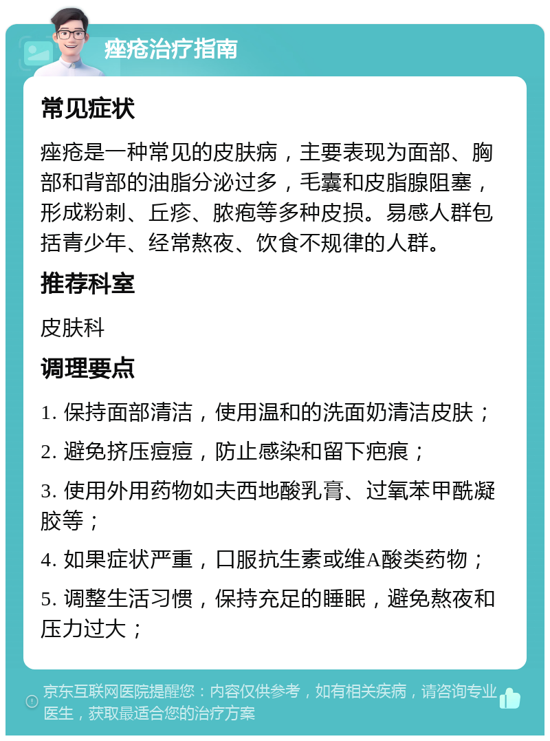 痤疮治疗指南 常见症状 痤疮是一种常见的皮肤病，主要表现为面部、胸部和背部的油脂分泌过多，毛囊和皮脂腺阻塞，形成粉刺、丘疹、脓疱等多种皮损。易感人群包括青少年、经常熬夜、饮食不规律的人群。 推荐科室 皮肤科 调理要点 1. 保持面部清洁，使用温和的洗面奶清洁皮肤； 2. 避免挤压痘痘，防止感染和留下疤痕； 3. 使用外用药物如夫西地酸乳膏、过氧苯甲酰凝胶等； 4. 如果症状严重，口服抗生素或维A酸类药物； 5. 调整生活习惯，保持充足的睡眠，避免熬夜和压力过大；