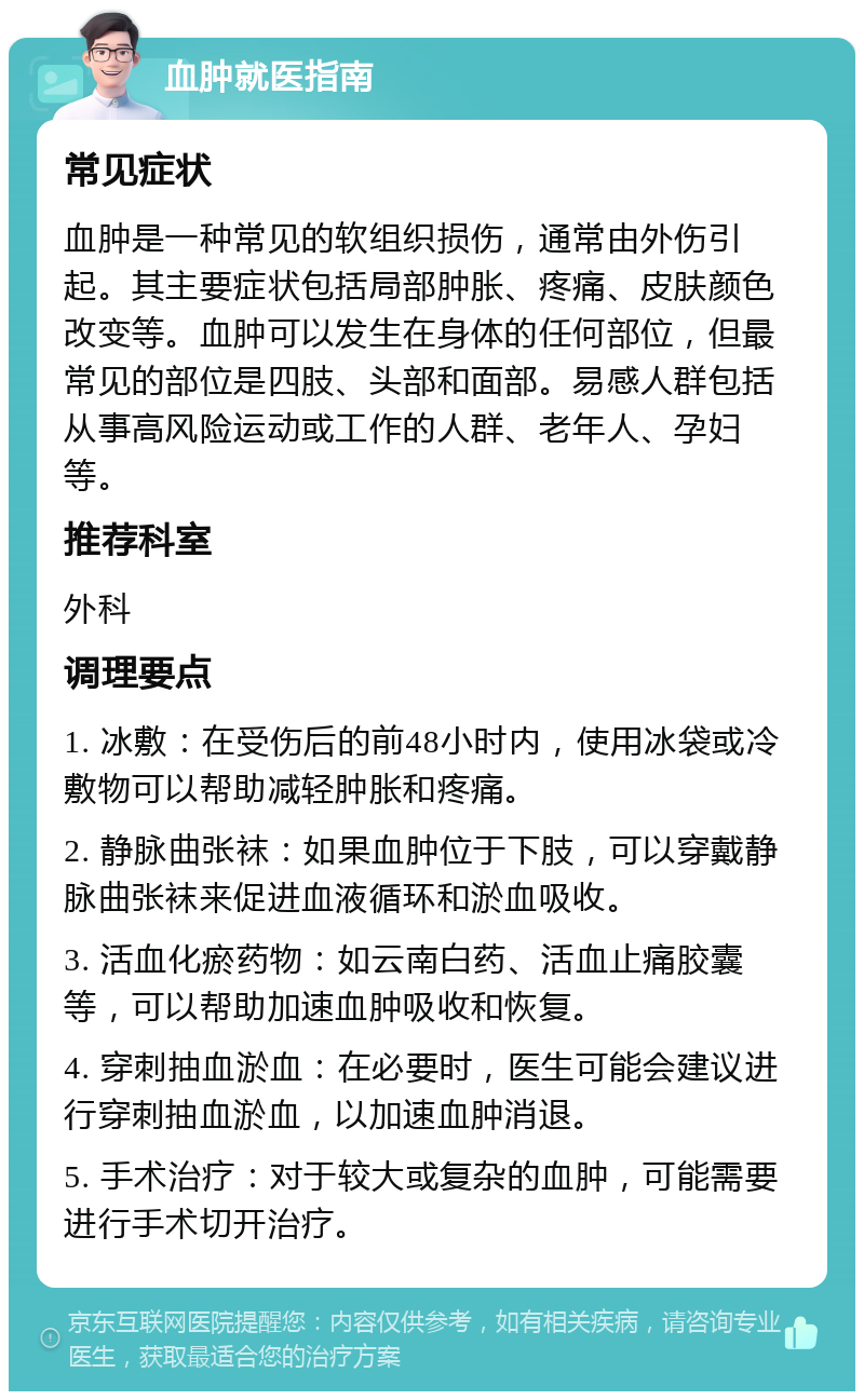 血肿就医指南 常见症状 血肿是一种常见的软组织损伤，通常由外伤引起。其主要症状包括局部肿胀、疼痛、皮肤颜色改变等。血肿可以发生在身体的任何部位，但最常见的部位是四肢、头部和面部。易感人群包括从事高风险运动或工作的人群、老年人、孕妇等。 推荐科室 外科 调理要点 1. 冰敷：在受伤后的前48小时内，使用冰袋或冷敷物可以帮助减轻肿胀和疼痛。 2. 静脉曲张袜：如果血肿位于下肢，可以穿戴静脉曲张袜来促进血液循环和淤血吸收。 3. 活血化瘀药物：如云南白药、活血止痛胶囊等，可以帮助加速血肿吸收和恢复。 4. 穿刺抽血淤血：在必要时，医生可能会建议进行穿刺抽血淤血，以加速血肿消退。 5. 手术治疗：对于较大或复杂的血肿，可能需要进行手术切开治疗。