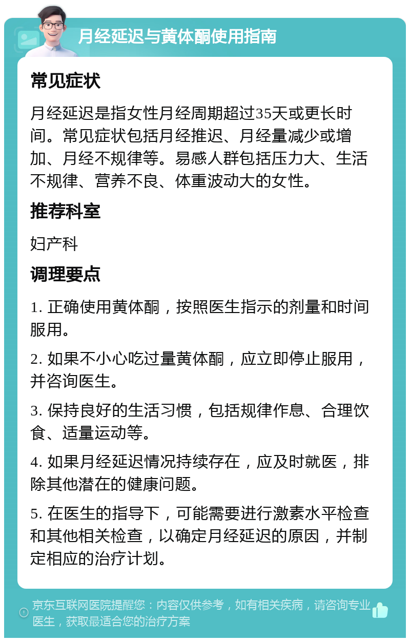 月经延迟与黄体酮使用指南 常见症状 月经延迟是指女性月经周期超过35天或更长时间。常见症状包括月经推迟、月经量减少或增加、月经不规律等。易感人群包括压力大、生活不规律、营养不良、体重波动大的女性。 推荐科室 妇产科 调理要点 1. 正确使用黄体酮，按照医生指示的剂量和时间服用。 2. 如果不小心吃过量黄体酮，应立即停止服用，并咨询医生。 3. 保持良好的生活习惯，包括规律作息、合理饮食、适量运动等。 4. 如果月经延迟情况持续存在，应及时就医，排除其他潜在的健康问题。 5. 在医生的指导下，可能需要进行激素水平检查和其他相关检查，以确定月经延迟的原因，并制定相应的治疗计划。