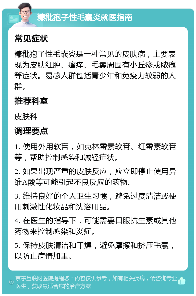 糠秕孢子性毛囊炎就医指南 常见症状 糠秕孢子性毛囊炎是一种常见的皮肤病，主要表现为皮肤红肿、瘙痒、毛囊周围有小丘疹或脓疱等症状。易感人群包括青少年和免疫力较弱的人群。 推荐科室 皮肤科 调理要点 1. 使用外用软膏，如克林霉素软膏、红霉素软膏等，帮助控制感染和减轻症状。 2. 如果出现严重的皮肤反应，应立即停止使用异维A酸等可能引起不良反应的药物。 3. 维持良好的个人卫生习惯，避免过度清洁或使用刺激性化妆品和洗浴用品。 4. 在医生的指导下，可能需要口服抗生素或其他药物来控制感染和炎症。 5. 保持皮肤清洁和干燥，避免摩擦和挤压毛囊，以防止病情加重。