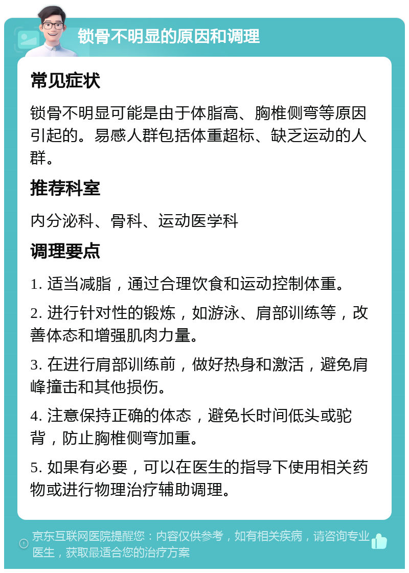 锁骨不明显的原因和调理 常见症状 锁骨不明显可能是由于体脂高、胸椎侧弯等原因引起的。易感人群包括体重超标、缺乏运动的人群。 推荐科室 内分泌科、骨科、运动医学科 调理要点 1. 适当减脂，通过合理饮食和运动控制体重。 2. 进行针对性的锻炼，如游泳、肩部训练等，改善体态和增强肌肉力量。 3. 在进行肩部训练前，做好热身和激活，避免肩峰撞击和其他损伤。 4. 注意保持正确的体态，避免长时间低头或驼背，防止胸椎侧弯加重。 5. 如果有必要，可以在医生的指导下使用相关药物或进行物理治疗辅助调理。