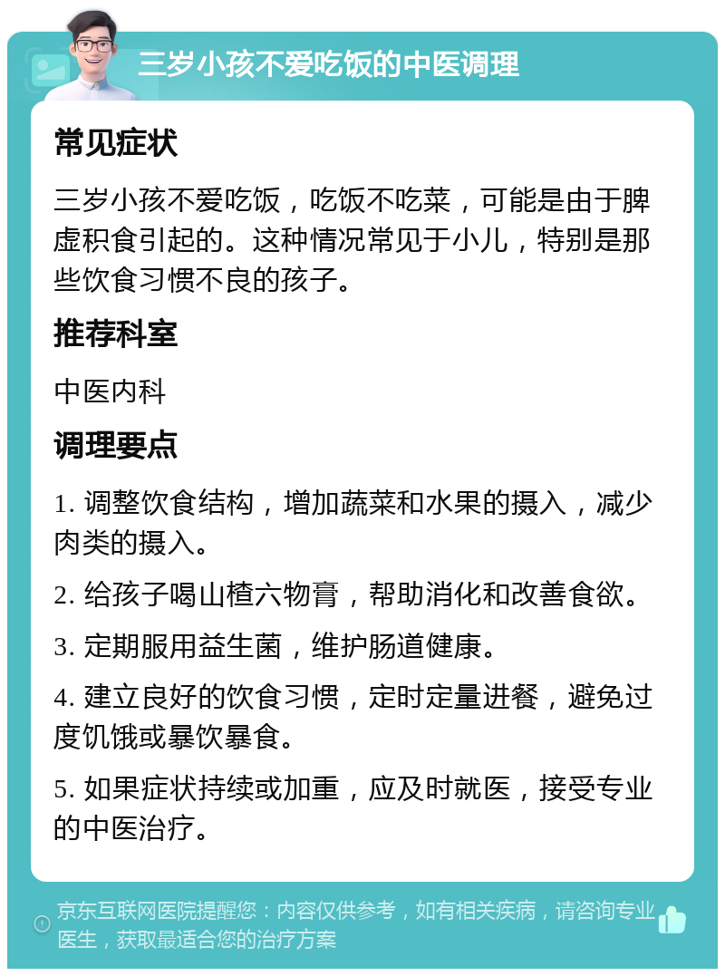 三岁小孩不爱吃饭的中医调理 常见症状 三岁小孩不爱吃饭，吃饭不吃菜，可能是由于脾虚积食引起的。这种情况常见于小儿，特别是那些饮食习惯不良的孩子。 推荐科室 中医内科 调理要点 1. 调整饮食结构，增加蔬菜和水果的摄入，减少肉类的摄入。 2. 给孩子喝山楂六物膏，帮助消化和改善食欲。 3. 定期服用益生菌，维护肠道健康。 4. 建立良好的饮食习惯，定时定量进餐，避免过度饥饿或暴饮暴食。 5. 如果症状持续或加重，应及时就医，接受专业的中医治疗。