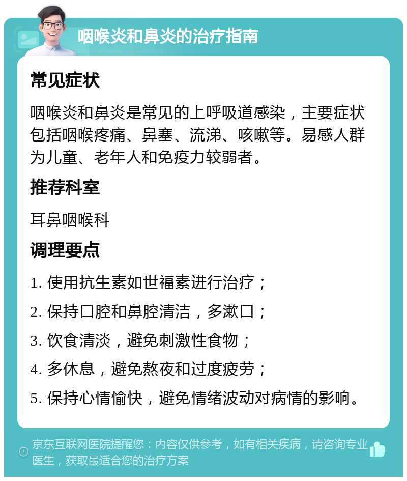 咽喉炎和鼻炎的治疗指南 常见症状 咽喉炎和鼻炎是常见的上呼吸道感染，主要症状包括咽喉疼痛、鼻塞、流涕、咳嗽等。易感人群为儿童、老年人和免疫力较弱者。 推荐科室 耳鼻咽喉科 调理要点 1. 使用抗生素如世福素进行治疗； 2. 保持口腔和鼻腔清洁，多漱口； 3. 饮食清淡，避免刺激性食物； 4. 多休息，避免熬夜和过度疲劳； 5. 保持心情愉快，避免情绪波动对病情的影响。