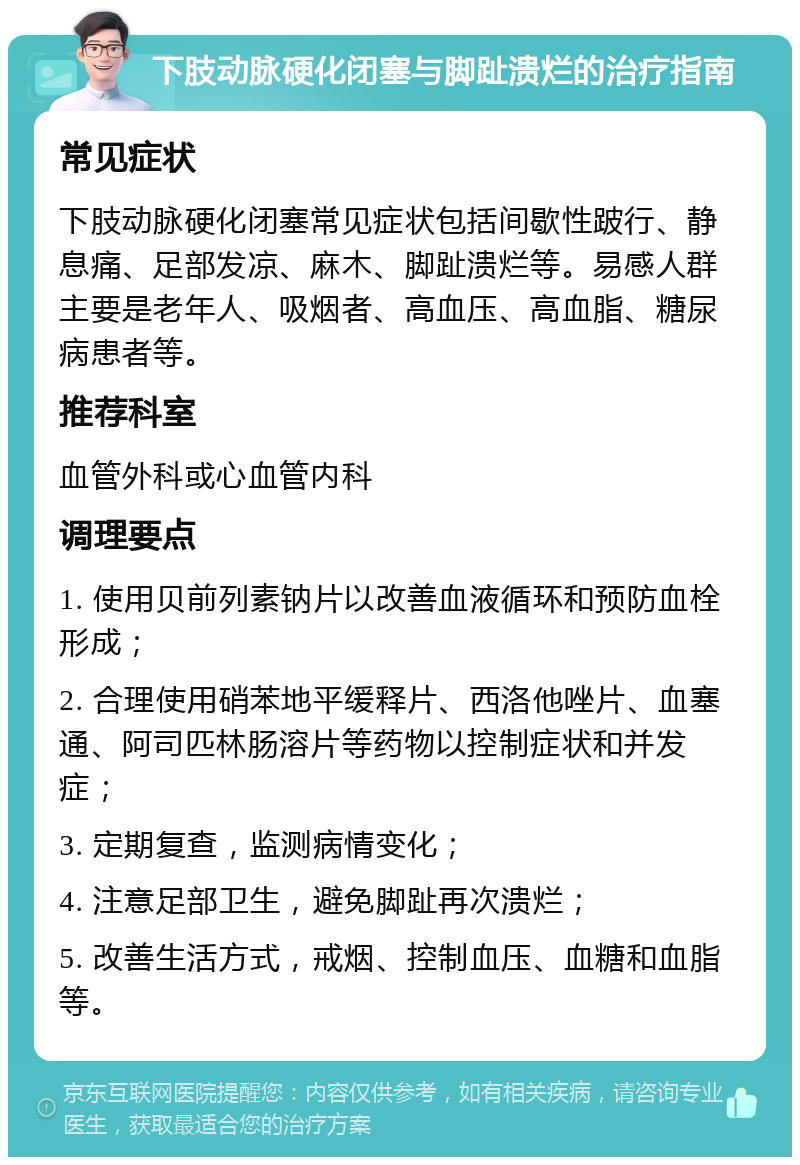 下肢动脉硬化闭塞与脚趾溃烂的治疗指南 常见症状 下肢动脉硬化闭塞常见症状包括间歇性跛行、静息痛、足部发凉、麻木、脚趾溃烂等。易感人群主要是老年人、吸烟者、高血压、高血脂、糖尿病患者等。 推荐科室 血管外科或心血管内科 调理要点 1. 使用贝前列素钠片以改善血液循环和预防血栓形成； 2. 合理使用硝苯地平缓释片、西洛他唑片、血塞通、阿司匹林肠溶片等药物以控制症状和并发症； 3. 定期复查，监测病情变化； 4. 注意足部卫生，避免脚趾再次溃烂； 5. 改善生活方式，戒烟、控制血压、血糖和血脂等。