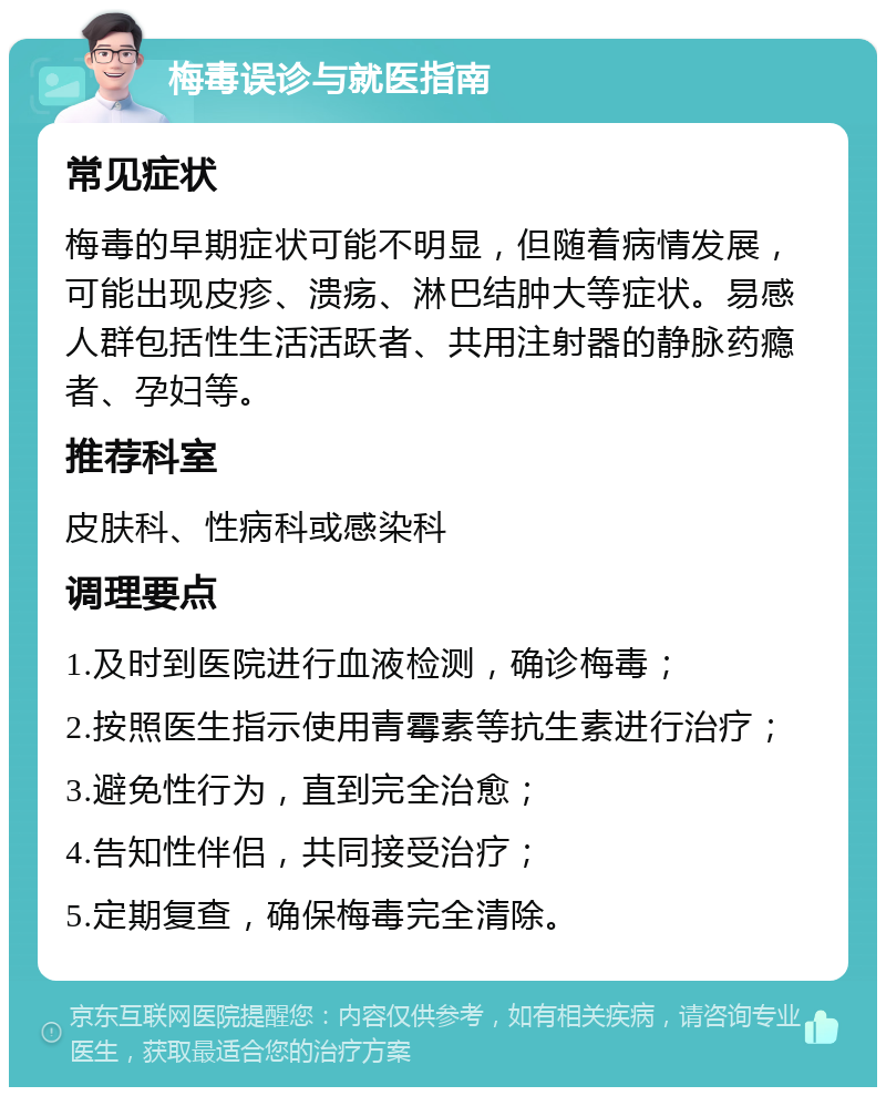 梅毒误诊与就医指南 常见症状 梅毒的早期症状可能不明显，但随着病情发展，可能出现皮疹、溃疡、淋巴结肿大等症状。易感人群包括性生活活跃者、共用注射器的静脉药瘾者、孕妇等。 推荐科室 皮肤科、性病科或感染科 调理要点 1.及时到医院进行血液检测，确诊梅毒； 2.按照医生指示使用青霉素等抗生素进行治疗； 3.避免性行为，直到完全治愈； 4.告知性伴侣，共同接受治疗； 5.定期复查，确保梅毒完全清除。