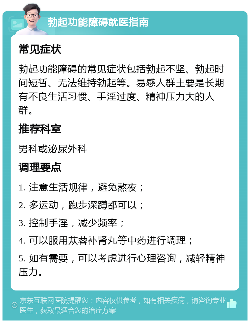 勃起功能障碍就医指南 常见症状 勃起功能障碍的常见症状包括勃起不坚、勃起时间短暂、无法维持勃起等。易感人群主要是长期有不良生活习惯、手淫过度、精神压力大的人群。 推荐科室 男科或泌尿外科 调理要点 1. 注意生活规律，避免熬夜； 2. 多运动，跑步深蹲都可以； 3. 控制手淫，减少频率； 4. 可以服用苁蓉补肾丸等中药进行调理； 5. 如有需要，可以考虑进行心理咨询，减轻精神压力。