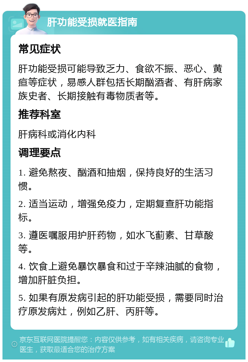 肝功能受损就医指南 常见症状 肝功能受损可能导致乏力、食欲不振、恶心、黄疸等症状，易感人群包括长期酗酒者、有肝病家族史者、长期接触有毒物质者等。 推荐科室 肝病科或消化内科 调理要点 1. 避免熬夜、酗酒和抽烟，保持良好的生活习惯。 2. 适当运动，增强免疫力，定期复查肝功能指标。 3. 遵医嘱服用护肝药物，如水飞蓟素、甘草酸等。 4. 饮食上避免暴饮暴食和过于辛辣油腻的食物，增加肝脏负担。 5. 如果有原发病引起的肝功能受损，需要同时治疗原发病灶，例如乙肝、丙肝等。