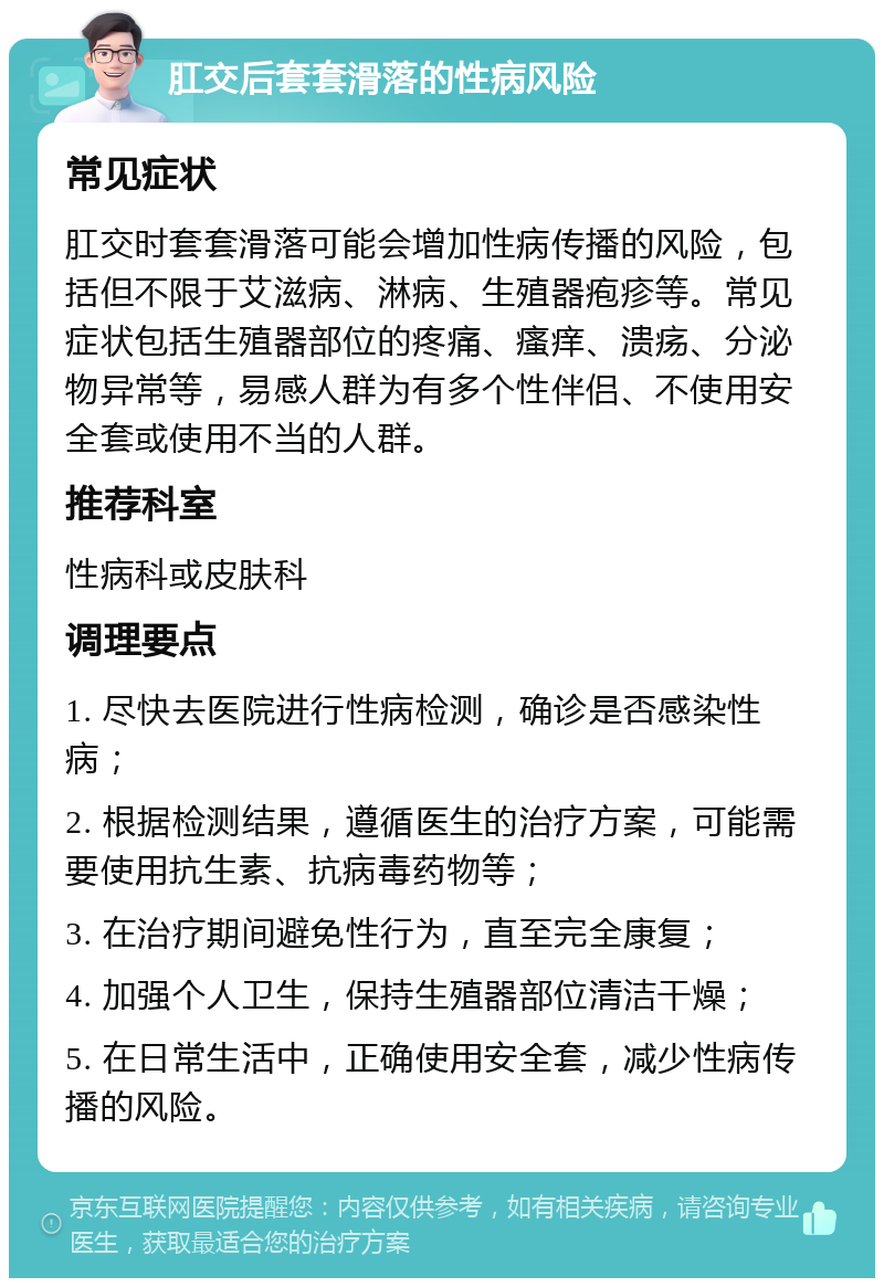 肛交后套套滑落的性病风险 常见症状 肛交时套套滑落可能会增加性病传播的风险，包括但不限于艾滋病、淋病、生殖器疱疹等。常见症状包括生殖器部位的疼痛、瘙痒、溃疡、分泌物异常等，易感人群为有多个性伴侣、不使用安全套或使用不当的人群。 推荐科室 性病科或皮肤科 调理要点 1. 尽快去医院进行性病检测，确诊是否感染性病； 2. 根据检测结果，遵循医生的治疗方案，可能需要使用抗生素、抗病毒药物等； 3. 在治疗期间避免性行为，直至完全康复； 4. 加强个人卫生，保持生殖器部位清洁干燥； 5. 在日常生活中，正确使用安全套，减少性病传播的风险。