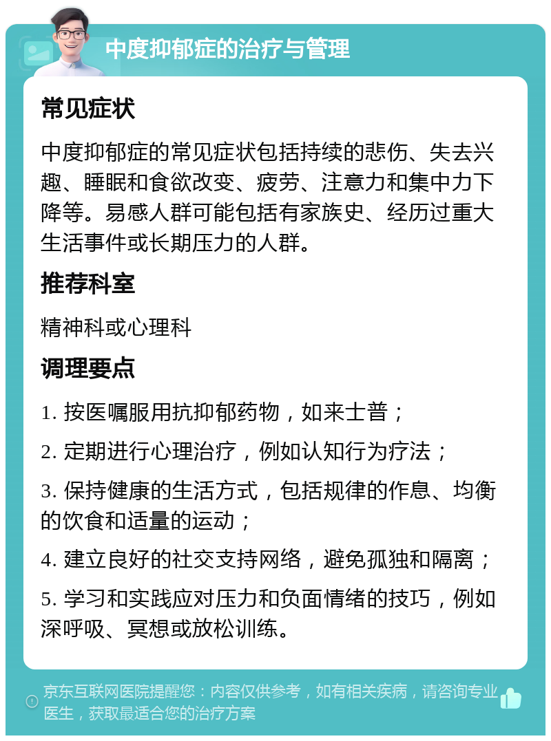 中度抑郁症的治疗与管理 常见症状 中度抑郁症的常见症状包括持续的悲伤、失去兴趣、睡眠和食欲改变、疲劳、注意力和集中力下降等。易感人群可能包括有家族史、经历过重大生活事件或长期压力的人群。 推荐科室 精神科或心理科 调理要点 1. 按医嘱服用抗抑郁药物，如来士普； 2. 定期进行心理治疗，例如认知行为疗法； 3. 保持健康的生活方式，包括规律的作息、均衡的饮食和适量的运动； 4. 建立良好的社交支持网络，避免孤独和隔离； 5. 学习和实践应对压力和负面情绪的技巧，例如深呼吸、冥想或放松训练。