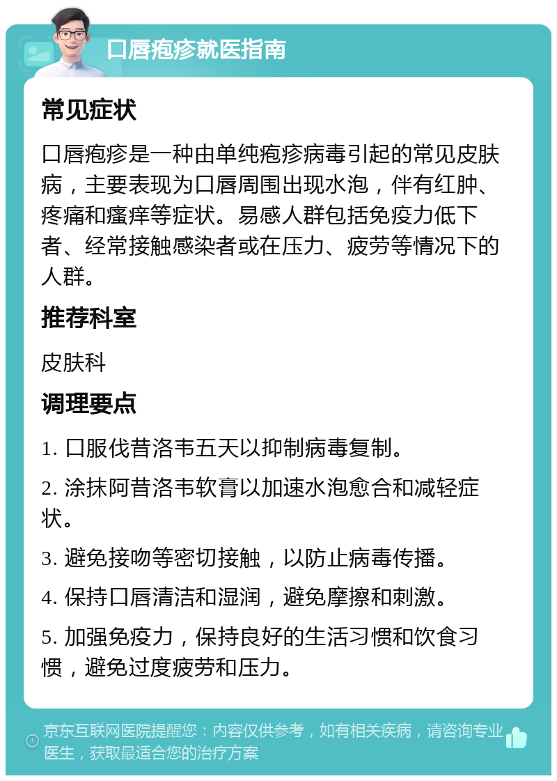 口唇疱疹就医指南 常见症状 口唇疱疹是一种由单纯疱疹病毒引起的常见皮肤病，主要表现为口唇周围出现水泡，伴有红肿、疼痛和瘙痒等症状。易感人群包括免疫力低下者、经常接触感染者或在压力、疲劳等情况下的人群。 推荐科室 皮肤科 调理要点 1. 口服伐昔洛韦五天以抑制病毒复制。 2. 涂抹阿昔洛韦软膏以加速水泡愈合和减轻症状。 3. 避免接吻等密切接触，以防止病毒传播。 4. 保持口唇清洁和湿润，避免摩擦和刺激。 5. 加强免疫力，保持良好的生活习惯和饮食习惯，避免过度疲劳和压力。