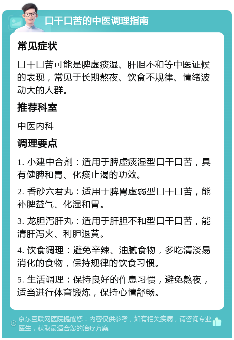 口干口苦的中医调理指南 常见症状 口干口苦可能是脾虚痰湿、肝胆不和等中医证候的表现，常见于长期熬夜、饮食不规律、情绪波动大的人群。 推荐科室 中医内科 调理要点 1. 小建中合剂：适用于脾虚痰湿型口干口苦，具有健脾和胃、化痰止渴的功效。 2. 香砂六君丸：适用于脾胃虚弱型口干口苦，能补脾益气、化湿和胃。 3. 龙胆泻肝丸：适用于肝胆不和型口干口苦，能清肝泻火、利胆退黄。 4. 饮食调理：避免辛辣、油腻食物，多吃清淡易消化的食物，保持规律的饮食习惯。 5. 生活调理：保持良好的作息习惯，避免熬夜，适当进行体育锻炼，保持心情舒畅。