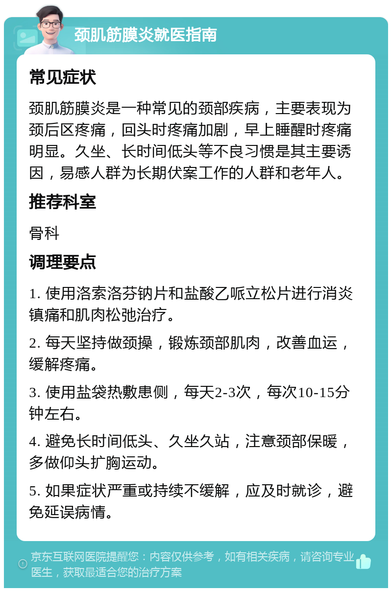 颈肌筋膜炎就医指南 常见症状 颈肌筋膜炎是一种常见的颈部疾病，主要表现为颈后区疼痛，回头时疼痛加剧，早上睡醒时疼痛明显。久坐、长时间低头等不良习惯是其主要诱因，易感人群为长期伏案工作的人群和老年人。 推荐科室 骨科 调理要点 1. 使用洛索洛芬钠片和盐酸乙哌立松片进行消炎镇痛和肌肉松弛治疗。 2. 每天坚持做颈操，锻炼颈部肌肉，改善血运，缓解疼痛。 3. 使用盐袋热敷患侧，每天2-3次，每次10-15分钟左右。 4. 避免长时间低头、久坐久站，注意颈部保暖，多做仰头扩胸运动。 5. 如果症状严重或持续不缓解，应及时就诊，避免延误病情。