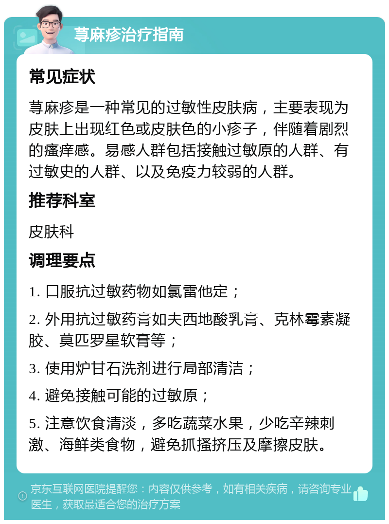 荨麻疹治疗指南 常见症状 荨麻疹是一种常见的过敏性皮肤病，主要表现为皮肤上出现红色或皮肤色的小疹子，伴随着剧烈的瘙痒感。易感人群包括接触过敏原的人群、有过敏史的人群、以及免疫力较弱的人群。 推荐科室 皮肤科 调理要点 1. 口服抗过敏药物如氯雷他定； 2. 外用抗过敏药膏如夫西地酸乳膏、克林霉素凝胶、莫匹罗星软膏等； 3. 使用炉甘石洗剂进行局部清洁； 4. 避免接触可能的过敏原； 5. 注意饮食清淡，多吃蔬菜水果，少吃辛辣刺激、海鲜类食物，避免抓搔挤压及摩擦皮肤。