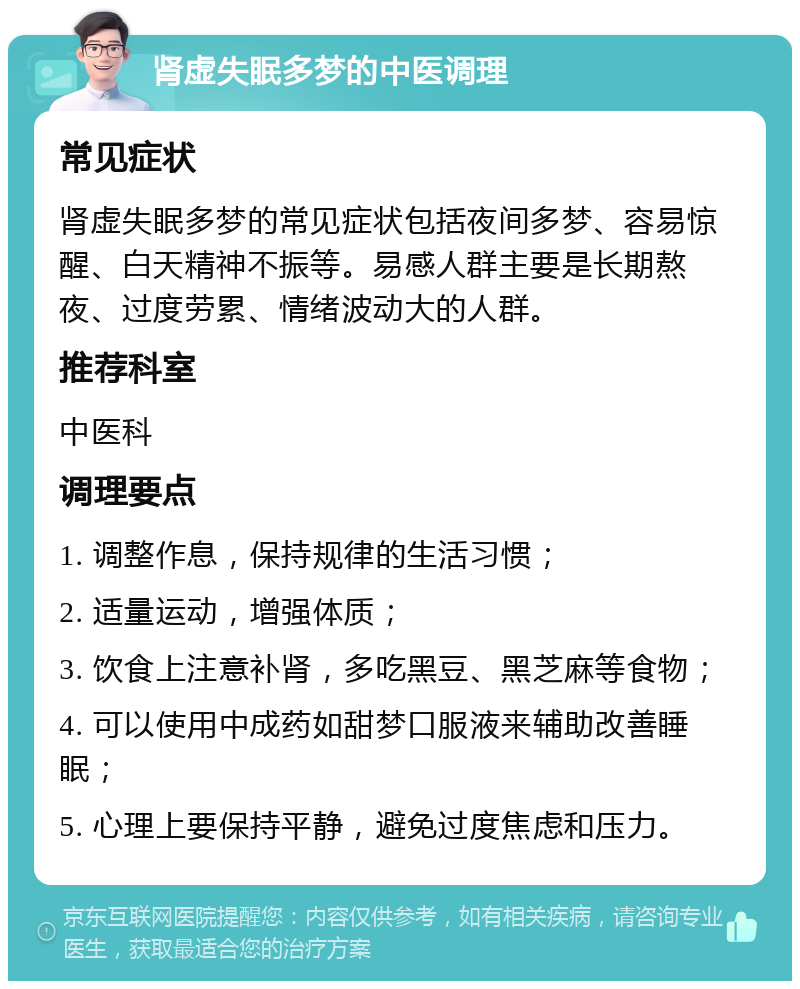 肾虚失眠多梦的中医调理 常见症状 肾虚失眠多梦的常见症状包括夜间多梦、容易惊醒、白天精神不振等。易感人群主要是长期熬夜、过度劳累、情绪波动大的人群。 推荐科室 中医科 调理要点 1. 调整作息，保持规律的生活习惯； 2. 适量运动，增强体质； 3. 饮食上注意补肾，多吃黑豆、黑芝麻等食物； 4. 可以使用中成药如甜梦口服液来辅助改善睡眠； 5. 心理上要保持平静，避免过度焦虑和压力。