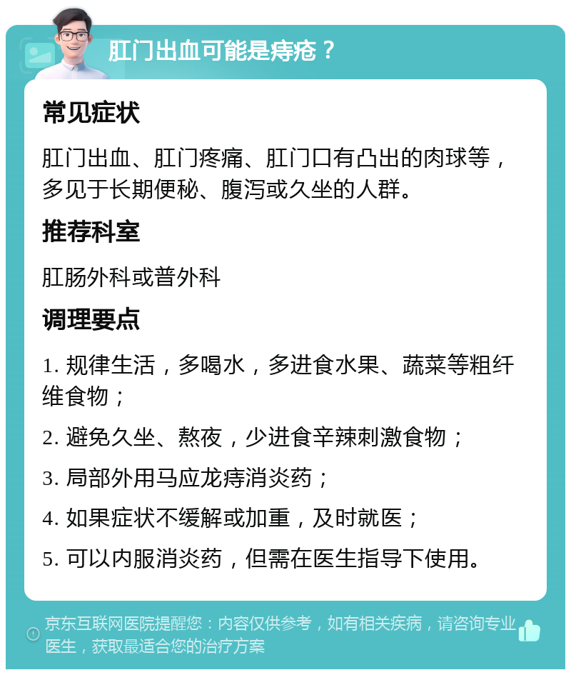 肛门出血可能是痔疮？ 常见症状 肛门出血、肛门疼痛、肛门口有凸出的肉球等，多见于长期便秘、腹泻或久坐的人群。 推荐科室 肛肠外科或普外科 调理要点 1. 规律生活，多喝水，多进食水果、蔬菜等粗纤维食物； 2. 避免久坐、熬夜，少进食辛辣刺激食物； 3. 局部外用马应龙痔消炎药； 4. 如果症状不缓解或加重，及时就医； 5. 可以内服消炎药，但需在医生指导下使用。