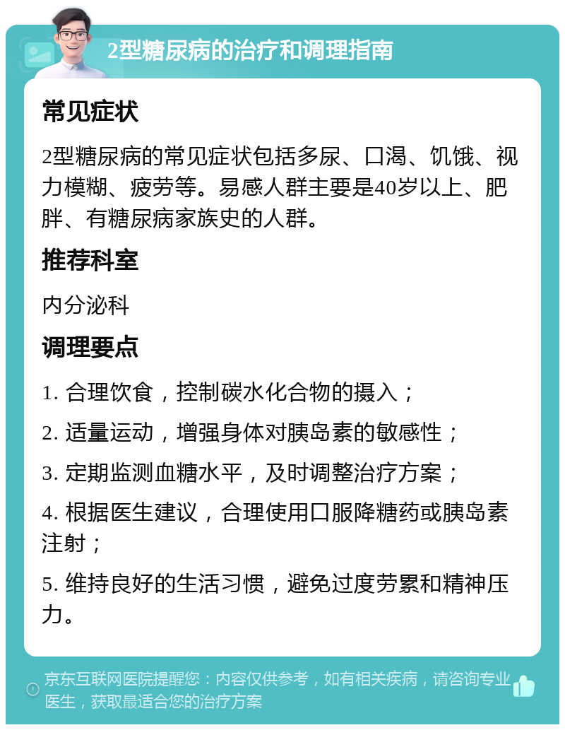 2型糖尿病的治疗和调理指南 常见症状 2型糖尿病的常见症状包括多尿、口渴、饥饿、视力模糊、疲劳等。易感人群主要是40岁以上、肥胖、有糖尿病家族史的人群。 推荐科室 内分泌科 调理要点 1. 合理饮食，控制碳水化合物的摄入； 2. 适量运动，增强身体对胰岛素的敏感性； 3. 定期监测血糖水平，及时调整治疗方案； 4. 根据医生建议，合理使用口服降糖药或胰岛素注射； 5. 维持良好的生活习惯，避免过度劳累和精神压力。