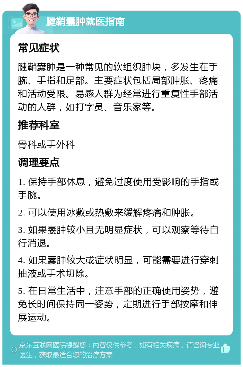 腱鞘囊肿就医指南 常见症状 腱鞘囊肿是一种常见的软组织肿块，多发生在手腕、手指和足部。主要症状包括局部肿胀、疼痛和活动受限。易感人群为经常进行重复性手部活动的人群，如打字员、音乐家等。 推荐科室 骨科或手外科 调理要点 1. 保持手部休息，避免过度使用受影响的手指或手腕。 2. 可以使用冰敷或热敷来缓解疼痛和肿胀。 3. 如果囊肿较小且无明显症状，可以观察等待自行消退。 4. 如果囊肿较大或症状明显，可能需要进行穿刺抽液或手术切除。 5. 在日常生活中，注意手部的正确使用姿势，避免长时间保持同一姿势，定期进行手部按摩和伸展运动。