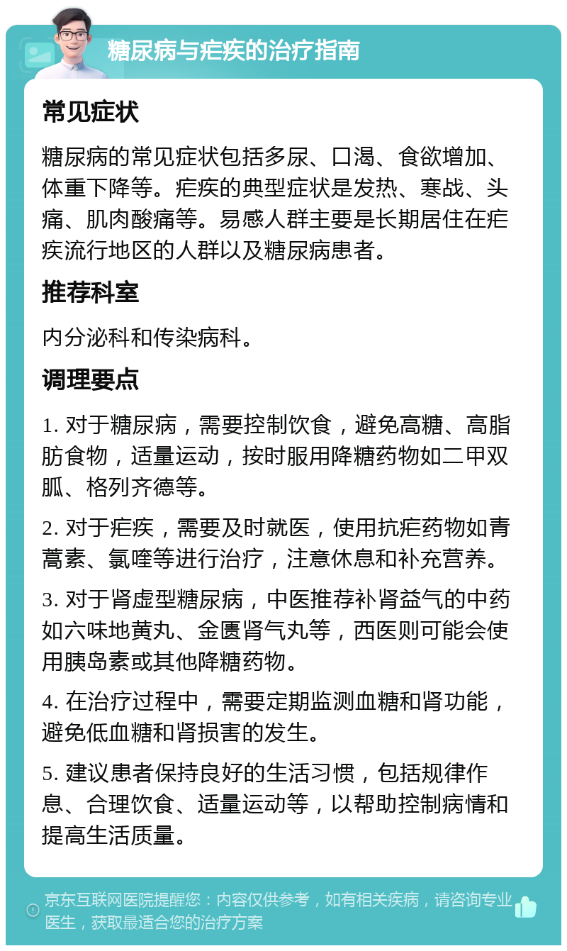 糖尿病与疟疾的治疗指南 常见症状 糖尿病的常见症状包括多尿、口渴、食欲增加、体重下降等。疟疾的典型症状是发热、寒战、头痛、肌肉酸痛等。易感人群主要是长期居住在疟疾流行地区的人群以及糖尿病患者。 推荐科室 内分泌科和传染病科。 调理要点 1. 对于糖尿病，需要控制饮食，避免高糖、高脂肪食物，适量运动，按时服用降糖药物如二甲双胍、格列齐德等。 2. 对于疟疾，需要及时就医，使用抗疟药物如青蒿素、氯喹等进行治疗，注意休息和补充营养。 3. 对于肾虚型糖尿病，中医推荐补肾益气的中药如六味地黄丸、金匮肾气丸等，西医则可能会使用胰岛素或其他降糖药物。 4. 在治疗过程中，需要定期监测血糖和肾功能，避免低血糖和肾损害的发生。 5. 建议患者保持良好的生活习惯，包括规律作息、合理饮食、适量运动等，以帮助控制病情和提高生活质量。