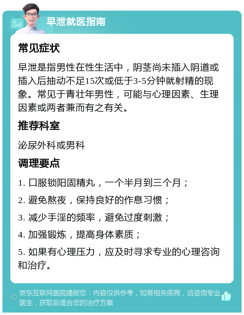 早泄就医指南 常见症状 早泄是指男性在性生活中，阴茎尚未插入阴道或插入后抽动不足15次或低于3-5分钟就射精的现象。常见于青壮年男性，可能与心理因素、生理因素或两者兼而有之有关。 推荐科室 泌尿外科或男科 调理要点 1. 口服锁阳固精丸，一个半月到三个月； 2. 避免熬夜，保持良好的作息习惯； 3. 减少手淫的频率，避免过度刺激； 4. 加强锻炼，提高身体素质； 5. 如果有心理压力，应及时寻求专业的心理咨询和治疗。