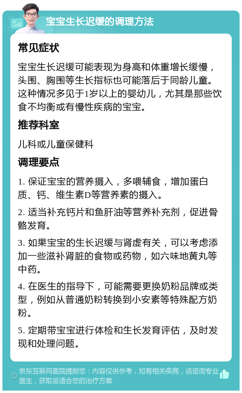 宝宝生长迟缓的调理方法 常见症状 宝宝生长迟缓可能表现为身高和体重增长缓慢，头围、胸围等生长指标也可能落后于同龄儿童。这种情况多见于1岁以上的婴幼儿，尤其是那些饮食不均衡或有慢性疾病的宝宝。 推荐科室 儿科或儿童保健科 调理要点 1. 保证宝宝的营养摄入，多喂辅食，增加蛋白质、钙、维生素D等营养素的摄入。 2. 适当补充钙片和鱼肝油等营养补充剂，促进骨骼发育。 3. 如果宝宝的生长迟缓与肾虚有关，可以考虑添加一些滋补肾脏的食物或药物，如六味地黄丸等中药。 4. 在医生的指导下，可能需要更换奶粉品牌或类型，例如从普通奶粉转换到小安素等特殊配方奶粉。 5. 定期带宝宝进行体检和生长发育评估，及时发现和处理问题。