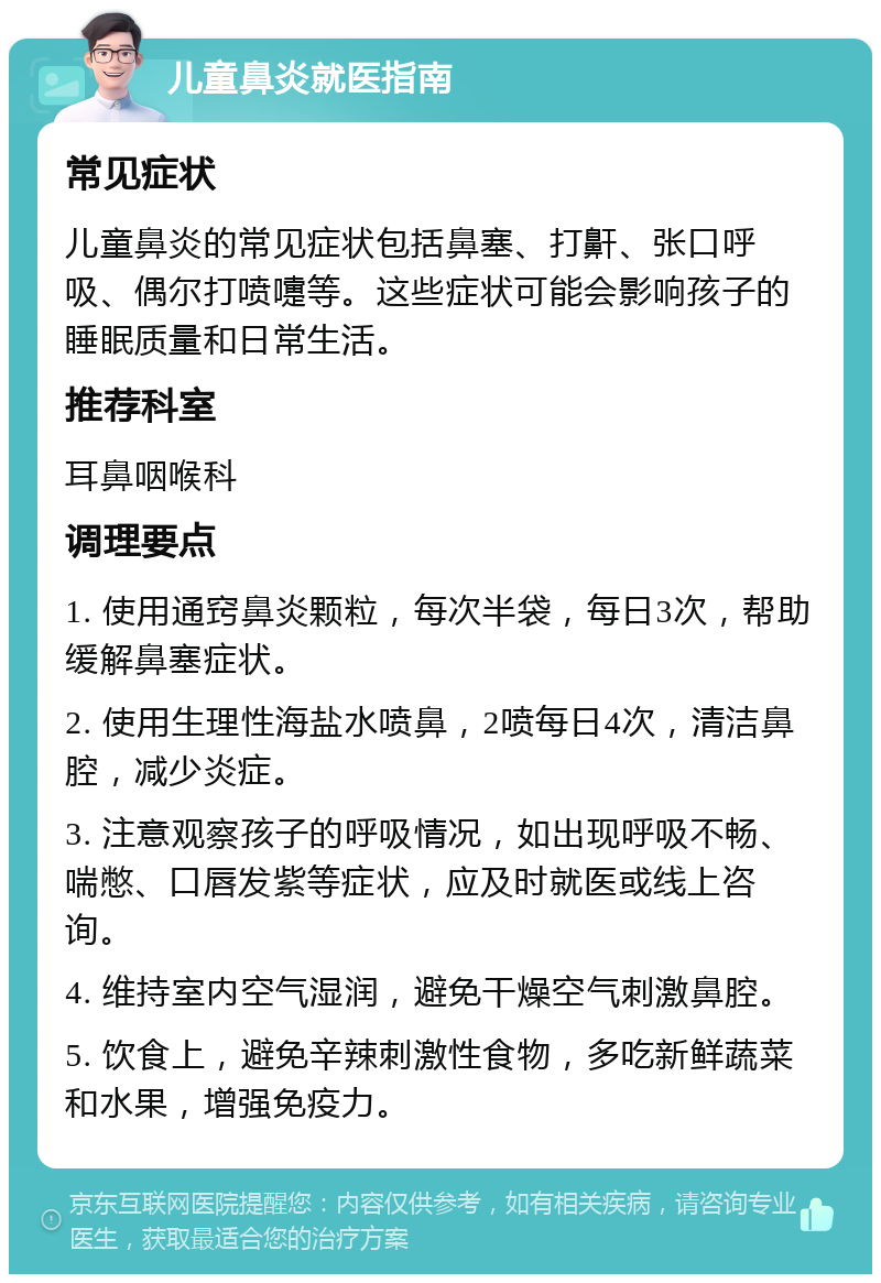 儿童鼻炎就医指南 常见症状 儿童鼻炎的常见症状包括鼻塞、打鼾、张口呼吸、偶尔打喷嚏等。这些症状可能会影响孩子的睡眠质量和日常生活。 推荐科室 耳鼻咽喉科 调理要点 1. 使用通窍鼻炎颗粒，每次半袋，每日3次，帮助缓解鼻塞症状。 2. 使用生理性海盐水喷鼻，2喷每日4次，清洁鼻腔，减少炎症。 3. 注意观察孩子的呼吸情况，如出现呼吸不畅、喘憋、口唇发紫等症状，应及时就医或线上咨询。 4. 维持室内空气湿润，避免干燥空气刺激鼻腔。 5. 饮食上，避免辛辣刺激性食物，多吃新鲜蔬菜和水果，增强免疫力。