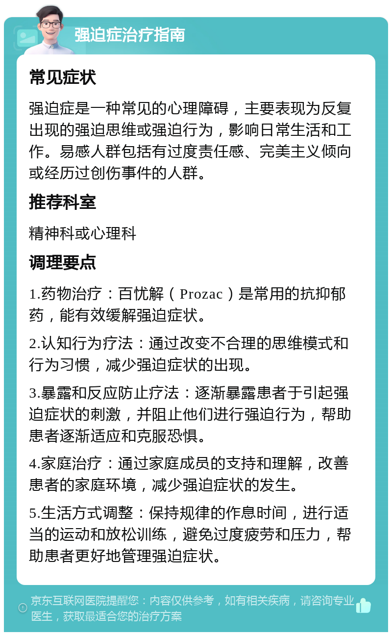 强迫症治疗指南 常见症状 强迫症是一种常见的心理障碍，主要表现为反复出现的强迫思维或强迫行为，影响日常生活和工作。易感人群包括有过度责任感、完美主义倾向或经历过创伤事件的人群。 推荐科室 精神科或心理科 调理要点 1.药物治疗：百忧解（Prozac）是常用的抗抑郁药，能有效缓解强迫症状。 2.认知行为疗法：通过改变不合理的思维模式和行为习惯，减少强迫症状的出现。 3.暴露和反应防止疗法：逐渐暴露患者于引起强迫症状的刺激，并阻止他们进行强迫行为，帮助患者逐渐适应和克服恐惧。 4.家庭治疗：通过家庭成员的支持和理解，改善患者的家庭环境，减少强迫症状的发生。 5.生活方式调整：保持规律的作息时间，进行适当的运动和放松训练，避免过度疲劳和压力，帮助患者更好地管理强迫症状。