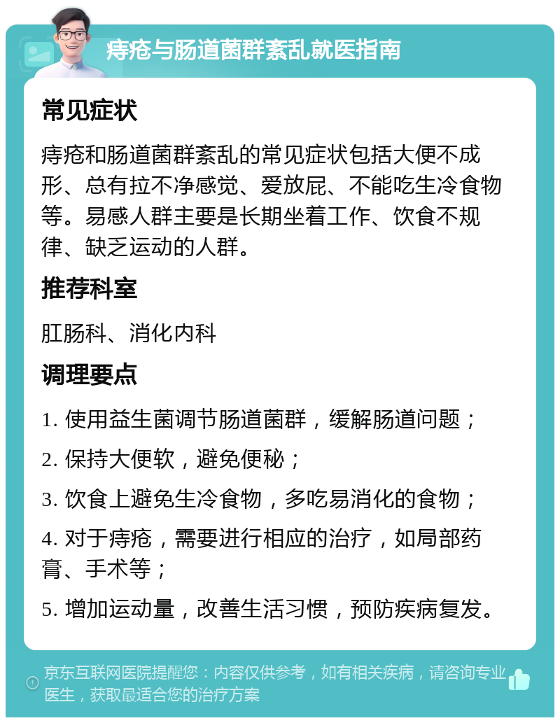 痔疮与肠道菌群紊乱就医指南 常见症状 痔疮和肠道菌群紊乱的常见症状包括大便不成形、总有拉不净感觉、爱放屁、不能吃生冷食物等。易感人群主要是长期坐着工作、饮食不规律、缺乏运动的人群。 推荐科室 肛肠科、消化内科 调理要点 1. 使用益生菌调节肠道菌群，缓解肠道问题； 2. 保持大便软，避免便秘； 3. 饮食上避免生冷食物，多吃易消化的食物； 4. 对于痔疮，需要进行相应的治疗，如局部药膏、手术等； 5. 增加运动量，改善生活习惯，预防疾病复发。