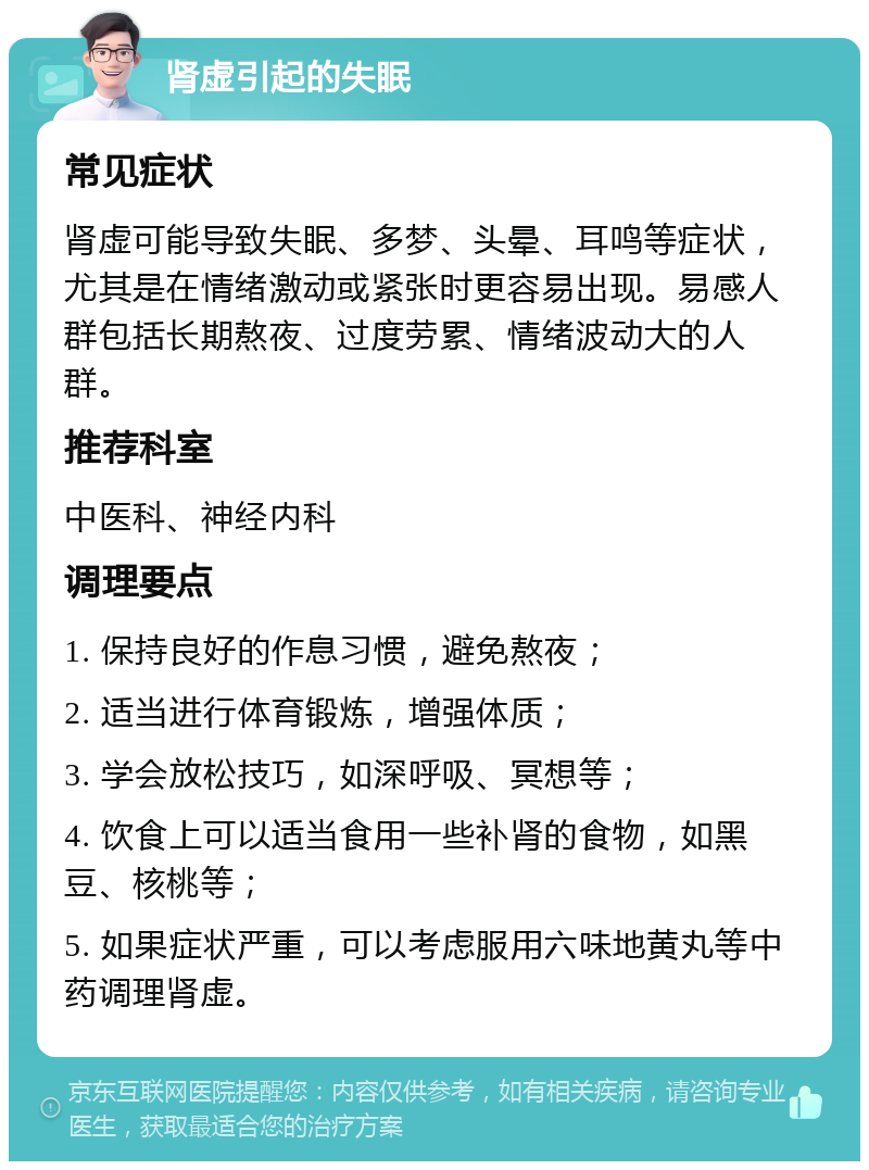 肾虚引起的失眠 常见症状 肾虚可能导致失眠、多梦、头晕、耳鸣等症状，尤其是在情绪激动或紧张时更容易出现。易感人群包括长期熬夜、过度劳累、情绪波动大的人群。 推荐科室 中医科、神经内科 调理要点 1. 保持良好的作息习惯，避免熬夜； 2. 适当进行体育锻炼，增强体质； 3. 学会放松技巧，如深呼吸、冥想等； 4. 饮食上可以适当食用一些补肾的食物，如黑豆、核桃等； 5. 如果症状严重，可以考虑服用六味地黄丸等中药调理肾虚。