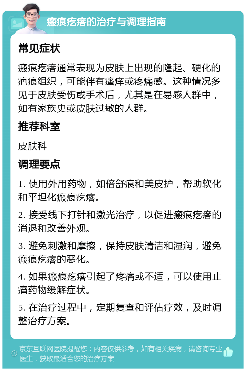 瘢痕疙瘩的治疗与调理指南 常见症状 瘢痕疙瘩通常表现为皮肤上出现的隆起、硬化的疤痕组织，可能伴有瘙痒或疼痛感。这种情况多见于皮肤受伤或手术后，尤其是在易感人群中，如有家族史或皮肤过敏的人群。 推荐科室 皮肤科 调理要点 1. 使用外用药物，如倍舒痕和美皮护，帮助软化和平坦化瘢痕疙瘩。 2. 接受线下打针和激光治疗，以促进瘢痕疙瘩的消退和改善外观。 3. 避免刺激和摩擦，保持皮肤清洁和湿润，避免瘢痕疙瘩的恶化。 4. 如果瘢痕疙瘩引起了疼痛或不适，可以使用止痛药物缓解症状。 5. 在治疗过程中，定期复查和评估疗效，及时调整治疗方案。