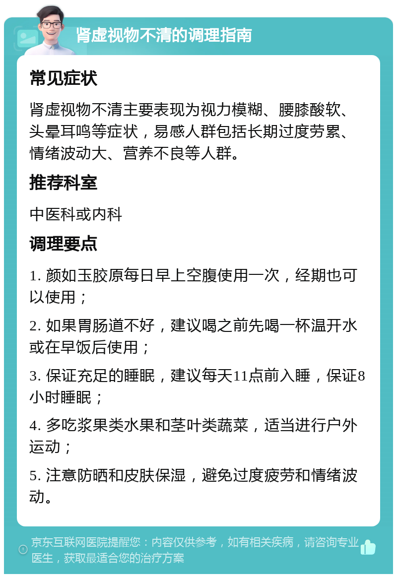 肾虚视物不清的调理指南 常见症状 肾虚视物不清主要表现为视力模糊、腰膝酸软、头晕耳鸣等症状，易感人群包括长期过度劳累、情绪波动大、营养不良等人群。 推荐科室 中医科或内科 调理要点 1. 颜如玉胶原每日早上空腹使用一次，经期也可以使用； 2. 如果胃肠道不好，建议喝之前先喝一杯温开水或在早饭后使用； 3. 保证充足的睡眠，建议每天11点前入睡，保证8小时睡眠； 4. 多吃浆果类水果和茎叶类蔬菜，适当进行户外运动； 5. 注意防晒和皮肤保湿，避免过度疲劳和情绪波动。